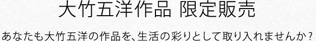 大竹五洋作品 限定販売 あなたも大竹五洋の作品を、生活の彩りとして取り入れませんか?